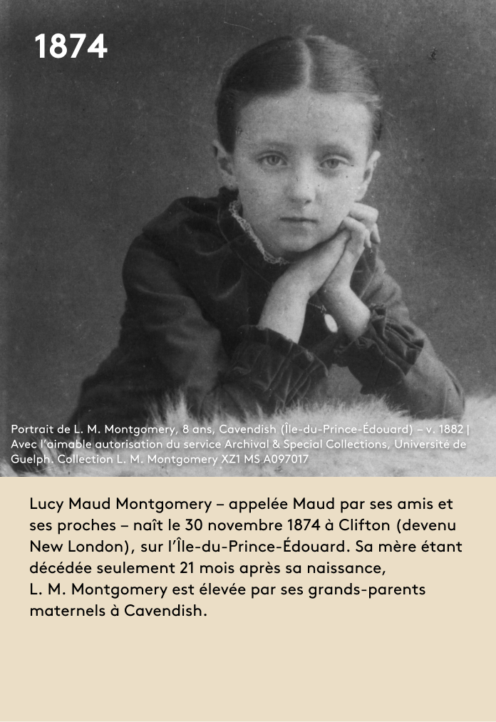 Lucy Maud Montgomery – appelée Maud par ses amis et ses proches – naît le 30 novembre 1874 à Clifton (devenu New London), sur l’Île-du-Prince-Édouard. Sa mère étant décédée seulement 21 mois après sa naissance, L. M. Montgomery est élevée par ses grands-parents maternels à Cavendish.