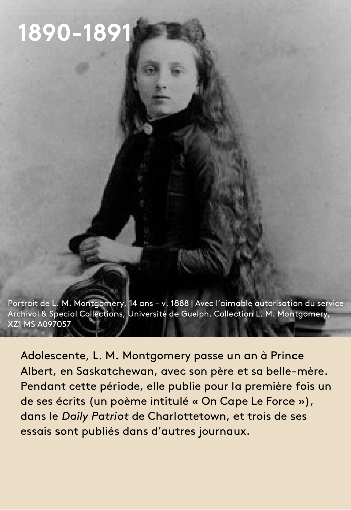 Adolescente, L. M. Montgomery passe un an à Prince Albert, en Saskatchewan, avec son père et sa belle-mère. Pendant cette période, elle publie pour la première fois un de ses écrits (un poème intitulé « On Cape Le Force »), dans le Daily Patriot de Charlottetown, et trois de ses essais sont publiés dans d’autres journaux.