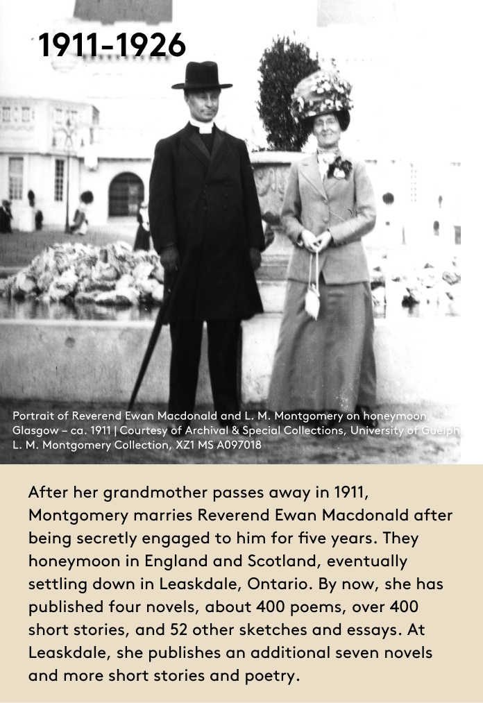 After her grandmother passes away in 1911, Montgomery marries Reverend Ewan Macdonald after being secretly engaged to him for five years. They honeymoon in England and Scotland, eventually settling down in Leaskdale, Ontario. By now, she has published four novels, about 400 poems, over 400 short stories, and 52 other sketches and essays. At Leaskdale, she publishes an additional seven novels and more short stories and poetry.