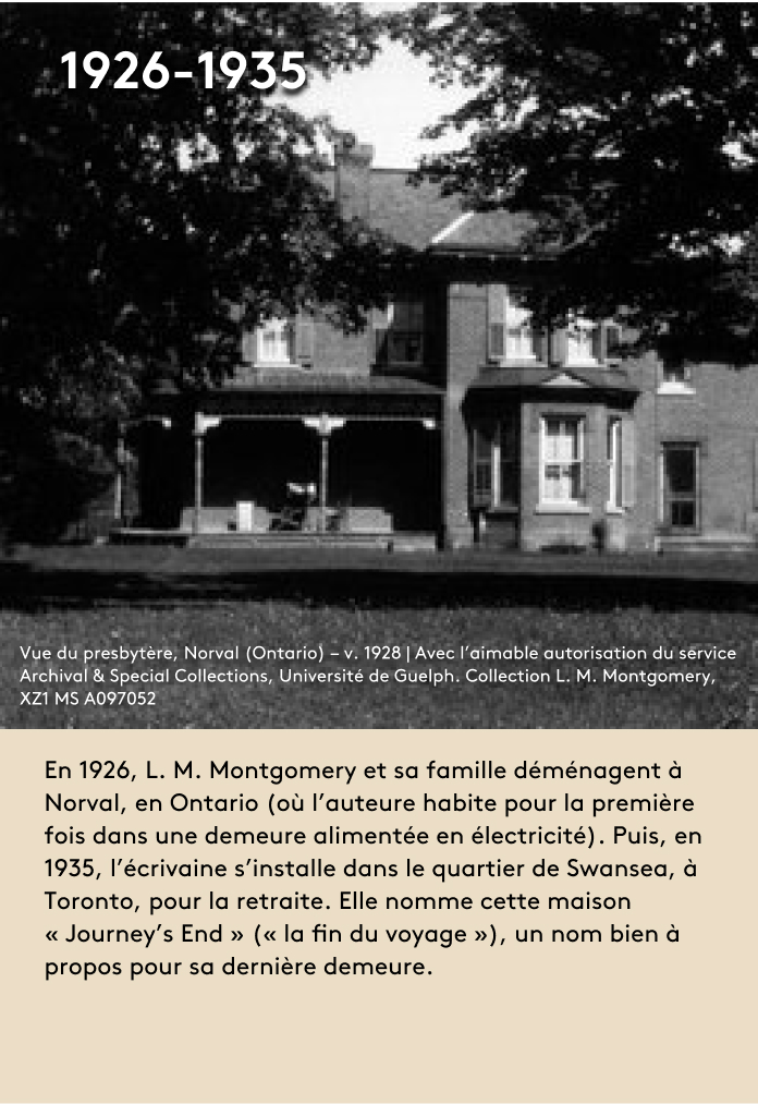 En 1926, L. M. Montgomery et sa famille déménagent à Norval, en Ontario (où l’auteure habite pour la première fois dans une demeure alimentée en électricité). Puis, en 1935, l’écrivaine s’installe dans le quartier de Swansea, à Toronto, pour la retraite. Elle nomme cette maison « Journey’s End » (« la fin du voyage »), un nom bien à propos pour sa dernière demeure. 